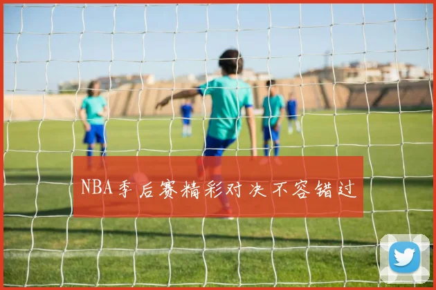 NBA季后赛精彩对决不容错过