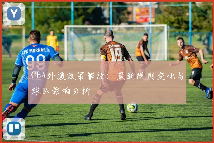 CBA外援政策解读：最新规则变化与球队影响分析